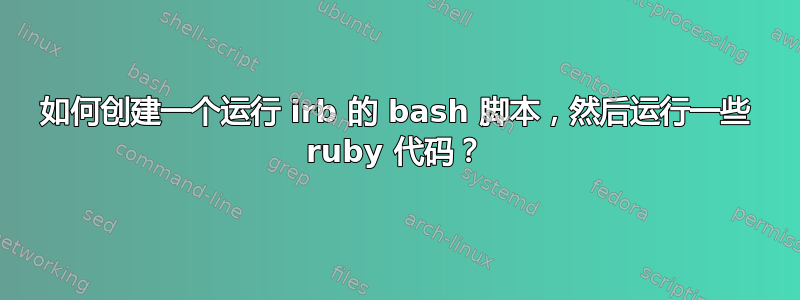 如何创建一个运行 irb 的 bash 脚本，然后运行一些 ruby​​ 代码？