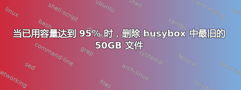 当已用容量达到 95% 时，删除 busybox 中最旧的 50GB 文件