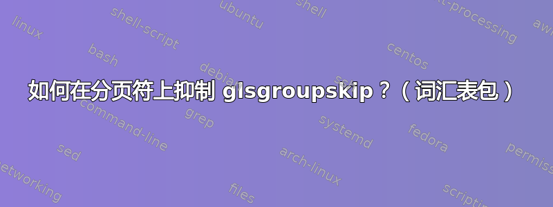 如何在分页符上抑制 glsgroupskip？（词汇表包）