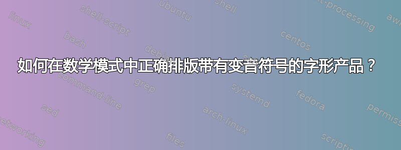 如何在数学模式中正确排版带有变音符号的字形产品？