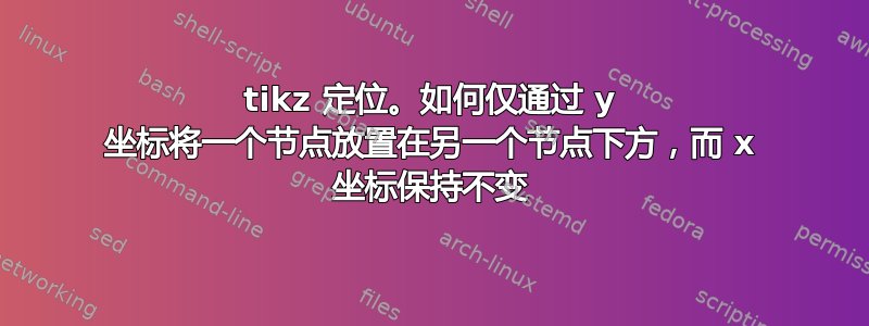 tikz 定位。如何仅通过 y 坐标将一个节点放置在另一个节点下方，而 x 坐标保持不变