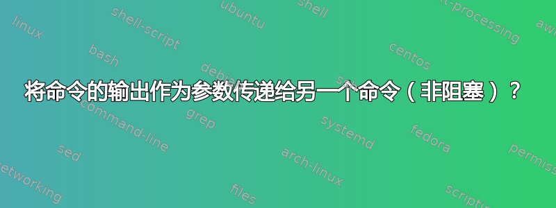 将命令的输出作为参数传递给另一个命令（非阻塞）？