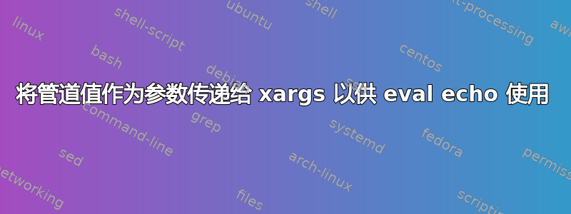 将管道值作为参数传递给 xargs 以供 eval echo 使用