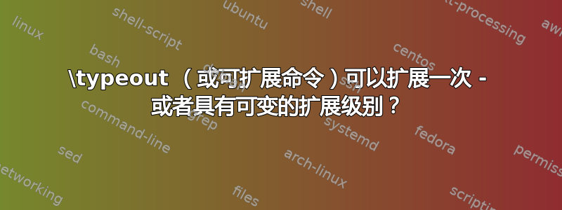 \typeout （或可扩展命令）可以扩展一次 - 或者具有可变的扩展级别？