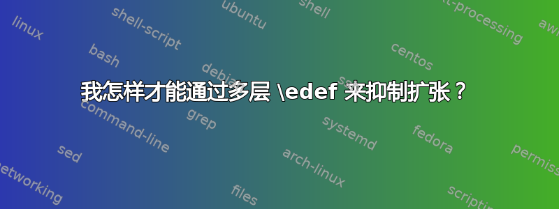 我怎样才能通过多层 \edef 来抑制扩张？