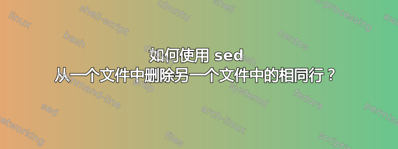 如何使用 sed 从一个文件中删除另一个文件中的相同行？