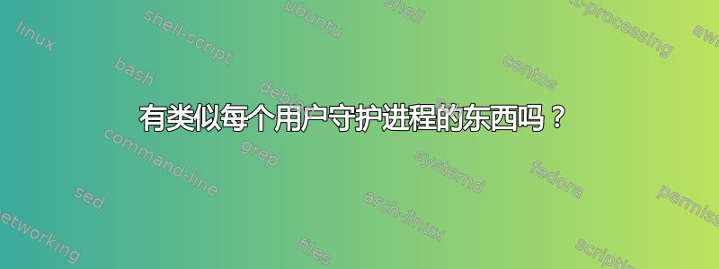 有类似每个用户守护进程的东西吗？