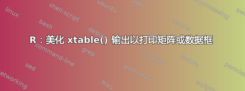 R：美化 xtable() 输出以打印矩阵或数据框