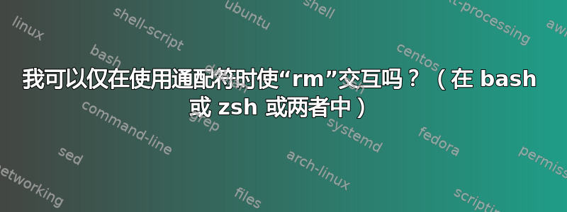 我可以仅在使用通配符时使“rm”交互吗？ （在 bash 或 zsh 或两者中）