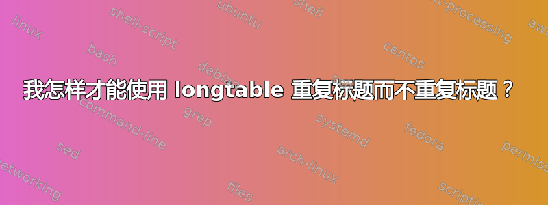 我怎样才能使用 longtable 重复标题而不重复标题？