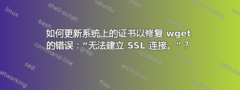 如何更新系统上的证书以修复 wget 的错误：“无法建立 SSL 连接。”？