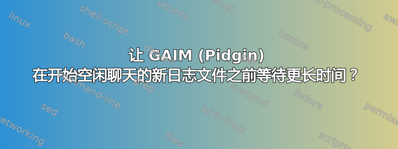 让 GAIM (Pidgin) 在开始空闲聊天的新日志文件之前等待更长时间？