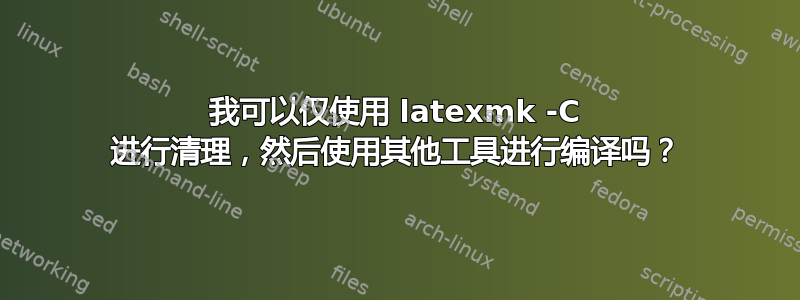 我可以仅使用 latexmk -C 进行清理，然后使用其他工具进行编译吗？