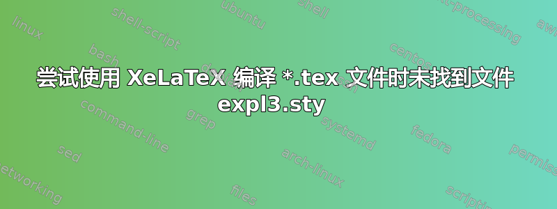 尝试使用 XeLaTeX 编译 *.tex 文件时未找到文件 expl3.sty 