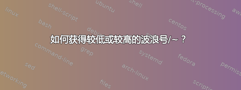 如何获得较低或较高的波浪号/~？