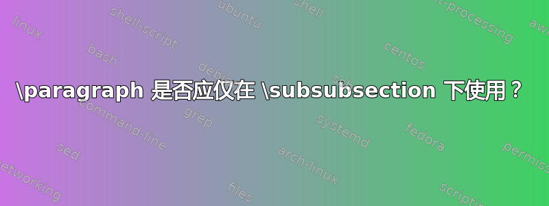 \paragraph 是否应仅在 \subsubsection 下使用？