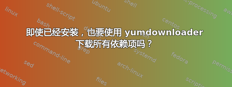 即使已经安装，也要使用 yumdownloader 下载所有依赖项吗？