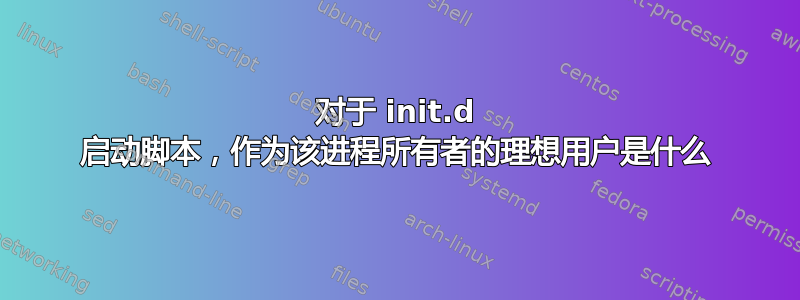 对于 init.d 启动脚本，作为该进程所有者的理想用户是什么