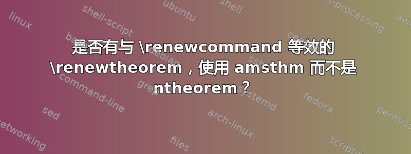 是否有与 \renewcommand 等效的 \renewtheorem，使用 amsthm 而不是 ntheorem？