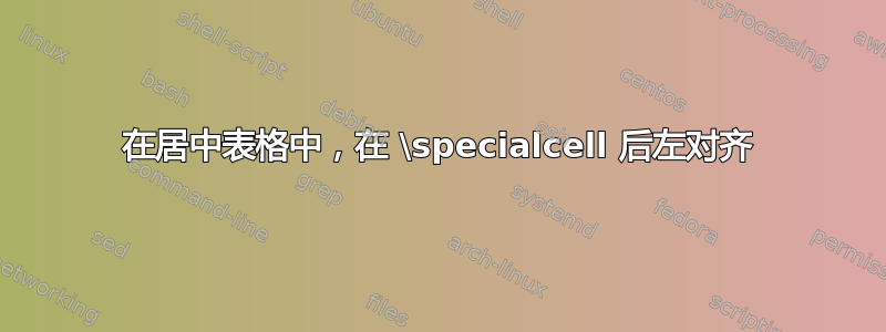 在居中表格中，在 \specialcell 后左对齐