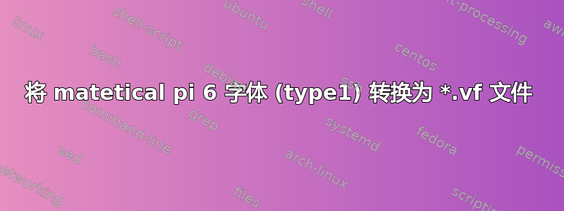 将 matetical pi 6 字体 (type1) 转换为 *.vf 文件