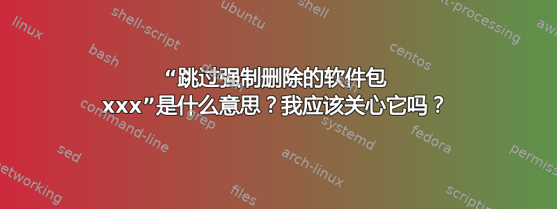 “跳过强制删除的软件包 xxx”是什么意思？我应该关心它吗？