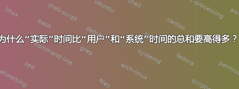 为什么“实际”时间比“用户”和“系统”时间的总和要高得多？