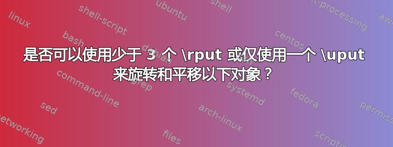 是否可以使用少于 3 个 \rput 或仅使用一个 \uput 来旋转和平移以下对象？