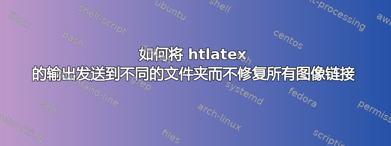 如何将 htlatex 的输出发送到不同的文件夹而不修复所有图像链接