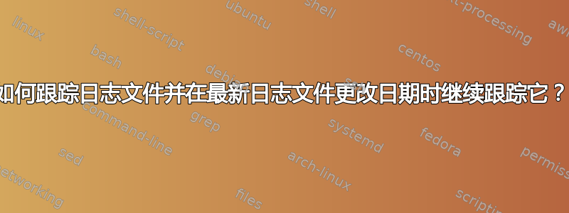 如何跟踪日志文件并在最新日志文件更改日期时继续跟踪它？