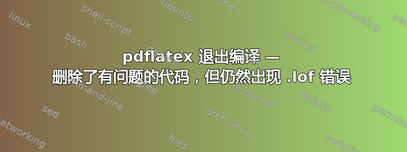 pdflatex 退出编译 — 删除了有问题的代码，但仍然出现 .lof 错误