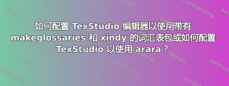 如何配置 TexStudio 编辑器以使用带有 makeglossaries 和 xindy 的词汇表包或如何配置 TexStudio 以使用 arara？