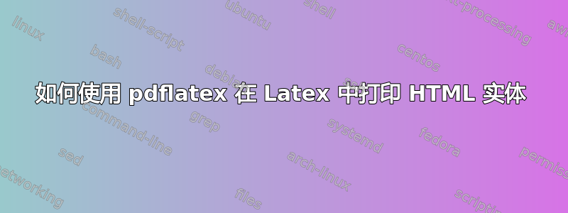 如何使用 pdflatex 在 Latex 中打印 HTML 实体