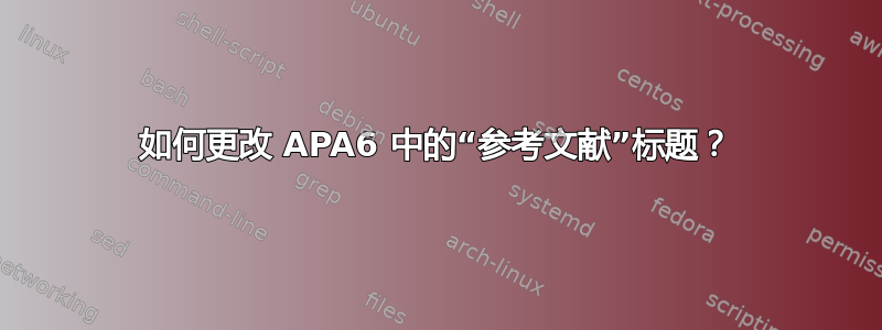 如何更改 APA6 中的“参考文献”标题？