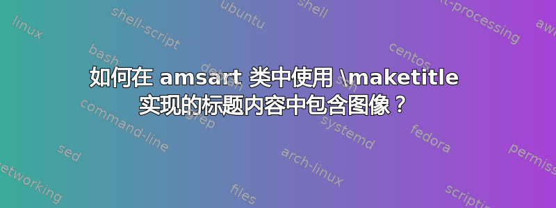 如何在 amsart 类中使用 \maketitle 实现的标题内容中包含图像？