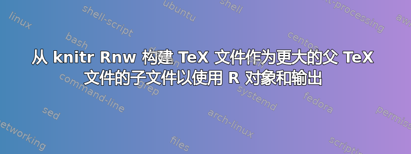 从 knitr Rnw 构建 TeX 文件作为更大的父 TeX 文件的子文件以使用 R 对象和输出