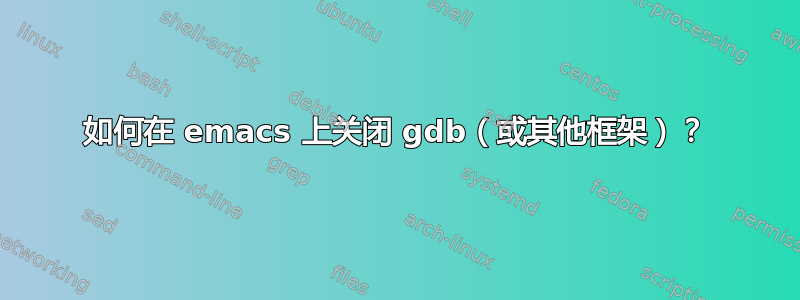 如何在 emacs 上关闭 gdb（或其他框架）？