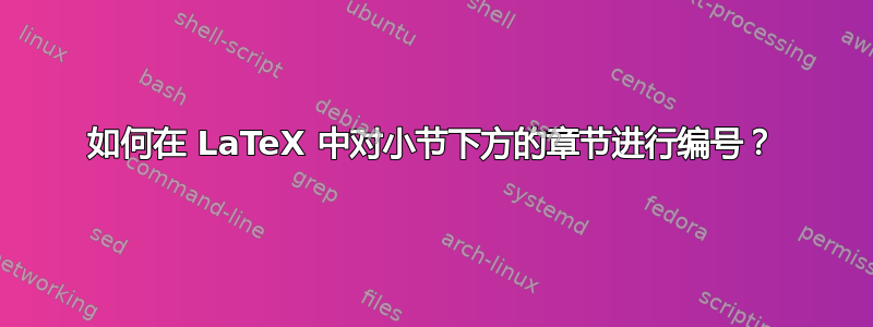 如何在 LaTeX 中对小节下方的章节进行编号？