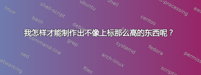 我怎样才能制作出不像上标那么高的东西呢？