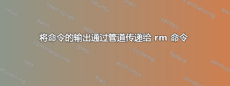 将命令的输出通过管道传递给 rm 命令