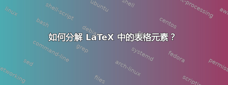 如何分解 LaTeX 中的表格元素？