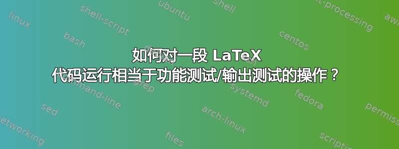 如何对一段 LaTeX 代码运行相当于功能测试/输出测试的操作？