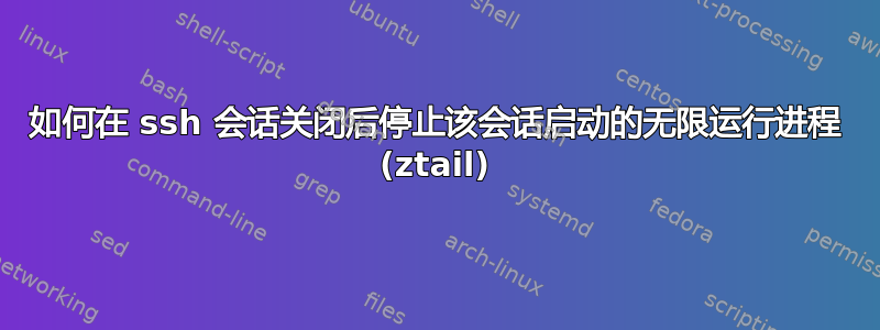 如何在 ssh 会话关闭后停止该会话启动的无限运行进程 (ztail)