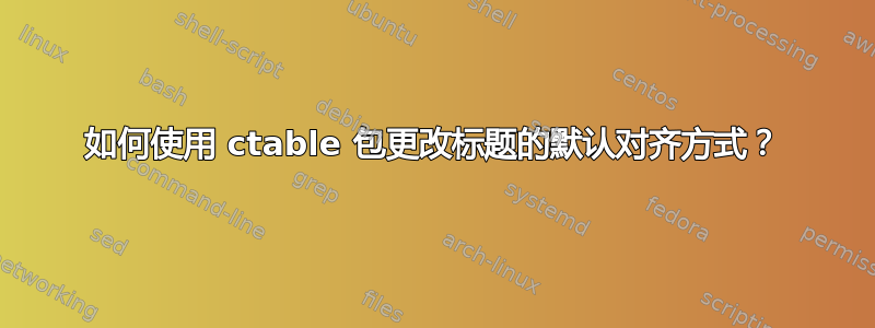 如何使用 ctable 包更改标题的默认对齐方式？