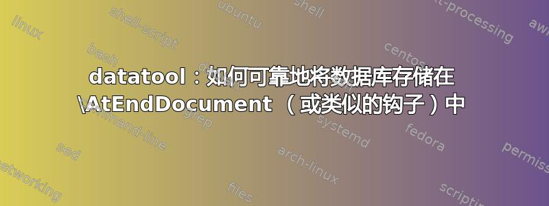 datatool：如何可靠地将数据库存储在 \AtEndDocument （或类似的钩子）中