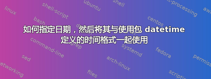 如何指定日期，然后将其与使用包 datetime 定义的时间格式一起使用