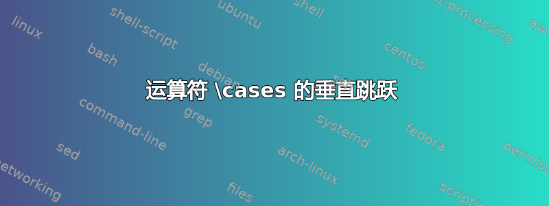 运算符 \cases 的垂直跳跃