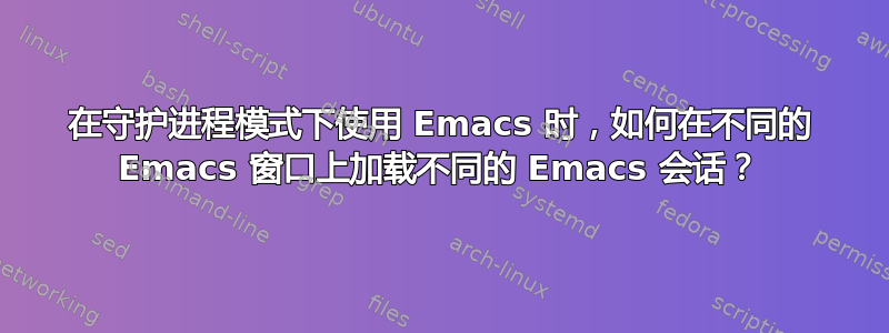 在守护进程模式下使用 Emacs 时，如何在不同的 Emacs 窗口上加载不同的 Emacs 会话？