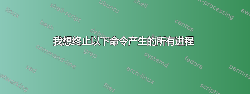 我想终止以下命令产生的所有进程