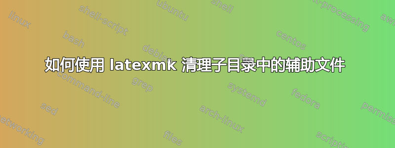 如何使用 latexmk 清理子目录中的辅助文件